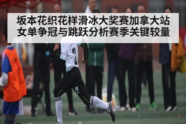 坂本花织花样滑冰大奖赛加拿大站女单争冠与跳跃分析赛季关键较量